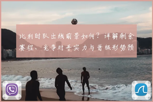 比利时队出线前景如何？详解剩余赛程、竞争对手实力与晋级形势预测