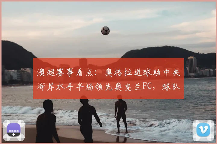 澳超赛事看点:奥格拉进球助中央海岸水手半场领先奥克兰FC,球队战术与个人发挥成关键胜负手