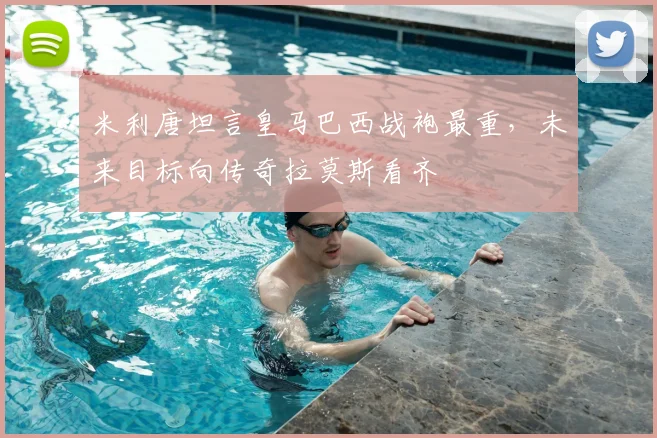 米利唐坦言皇马巴西战袍最重,未来目标向传奇拉莫斯看齐