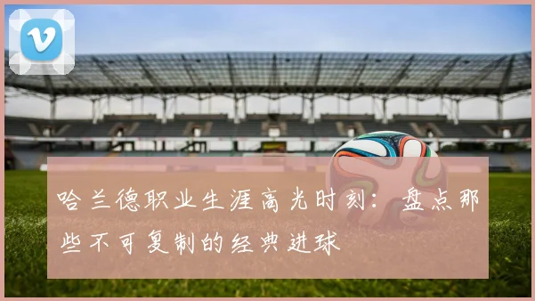 哈兰德职业生涯高光时刻:盘点那些不可复制的经典进球