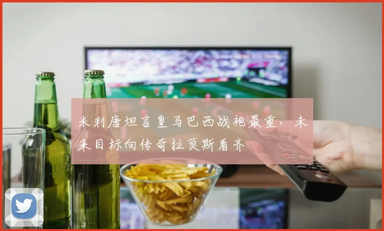 米利唐坦言皇马巴西战袍最重，未来目标向传奇拉莫斯看齐