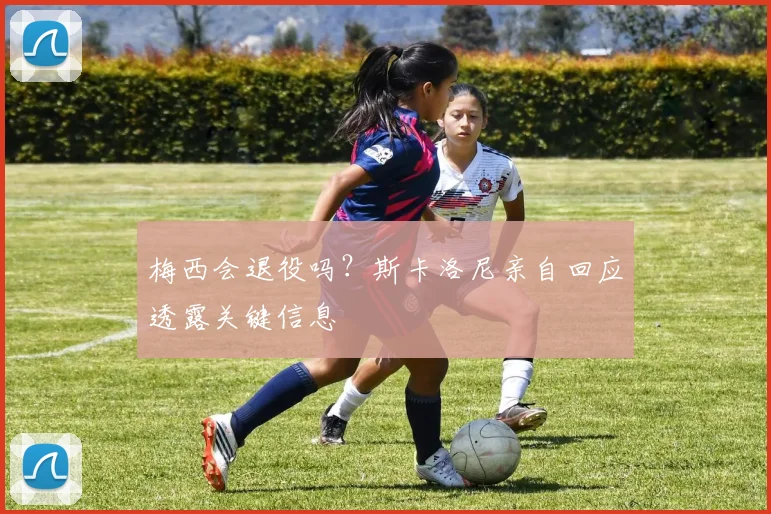 梅西会退役吗?斯卡洛尼亲自回应透露关键信息