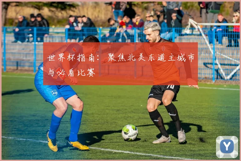 世界杯指南：聚焦北美东道主城市与必看比赛