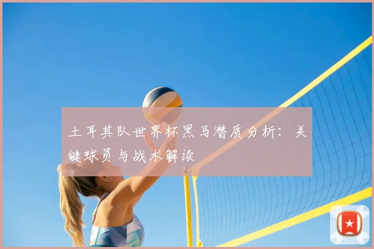 土耳其队世界杯黑马潜质分析：关键球员与战术解读