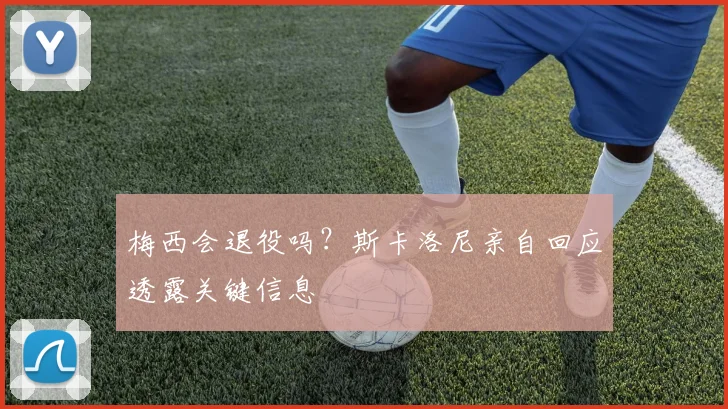 梅西会退役吗？斯卡洛尼亲自回应透露关键信息